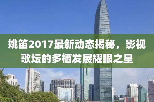姚笛2017最新动态揭秘，影视歌坛的多栖发展耀眼之星