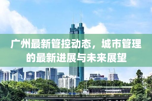 广州最新管控动态，城市管理的最新进展与未来展望