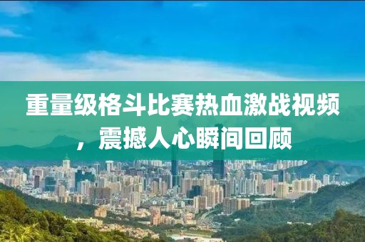 重量级格斗比赛热血激战视频，震撼人心瞬间回顾