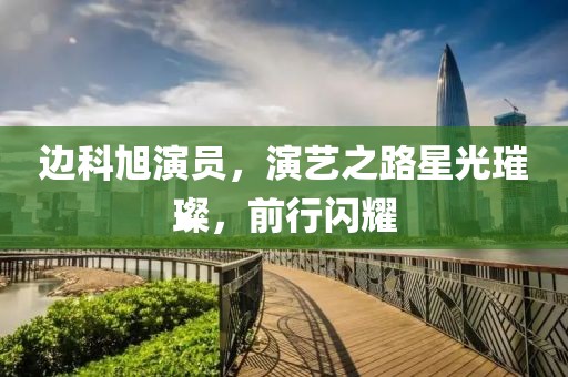 边科旭演员，演艺之路星光璀璨，前行闪耀