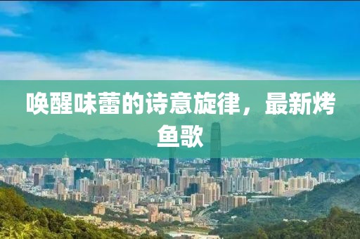 唤醒味蕾的诗意旋律，最新烤鱼歌
