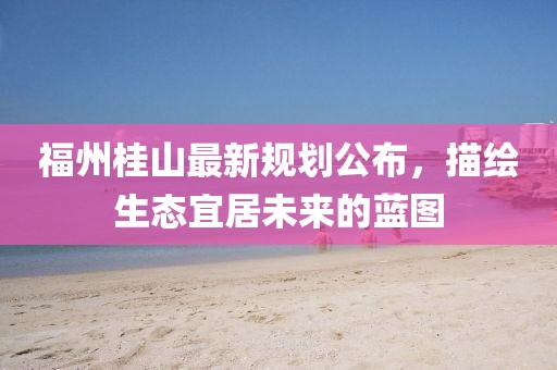 福州桂山最新规划公布，描绘生态宜居未来的蓝图