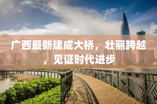 广西最新建成大桥，壮丽跨越，见证时代进步