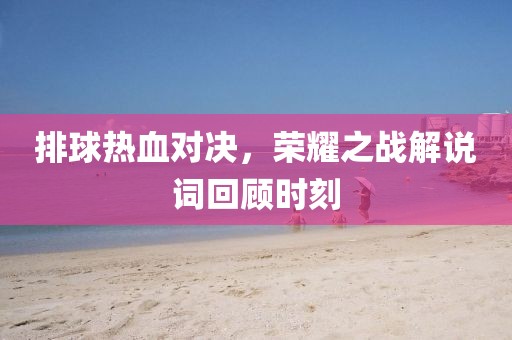 排球热血对决，荣耀之战解说词回顾时刻