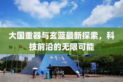 大国重器与玄蓝最新探索，科技前沿的无限可能