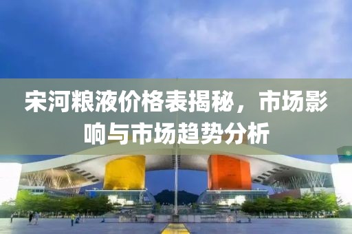 宋河粮液价格表揭秘，市场影响与市场趋势分析