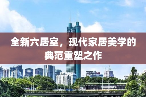 全新六居室，现代家居美学的典范重塑之作