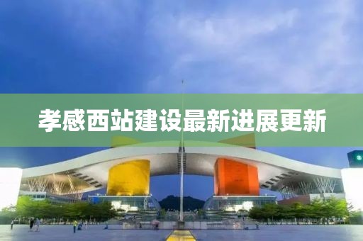 孝感西站建设最新进展更新