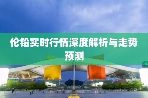 伦铅实时行情深度解析与走势预测