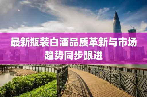 最新瓶装白酒品质革新与市场趋势同步跟进