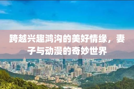 跨越兴趣鸿沟的美好情缘，妻子与动漫的奇妙世界