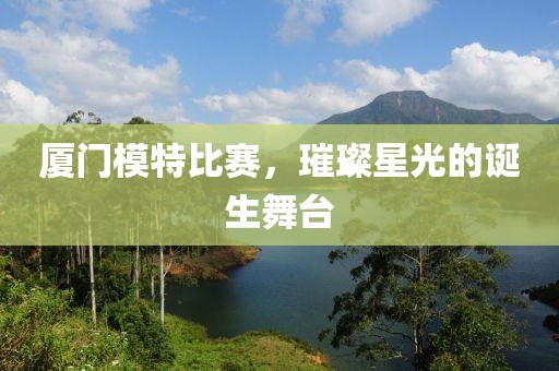 厦门模特比赛，璀璨星光的诞生舞台