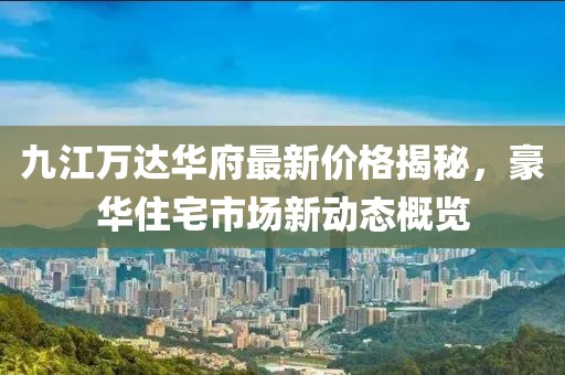 九江万达华府最新价格揭秘，豪华住宅市场新动态概览