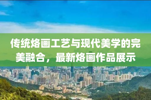 传统烙画工艺与现代美学的完美融合，最新烙画作品展示
