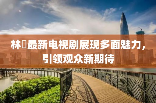 林峯最新电视剧展现多面魅力，引领观众新期待