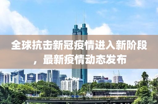 全球抗击新冠疫情进入新阶段，最新疫情动态发布