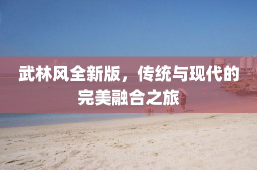 武林风全新版，传统与现代的完美融合之旅