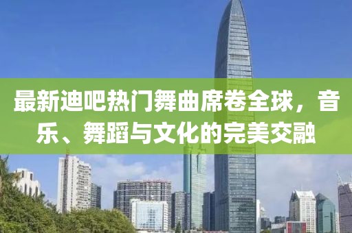 最新迪吧热门舞曲席卷全球，音乐、舞蹈与文化的完美交融
