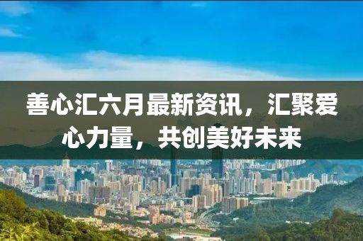 善心汇六月最新资讯，汇聚爱心力量，共创美好未来