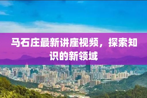 马石庄最新讲座视频，探索知识的新领域