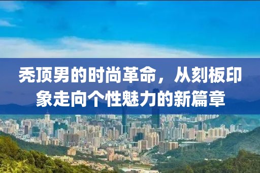 秃顶男的时尚革命，从刻板印象走向个性魅力的新篇章