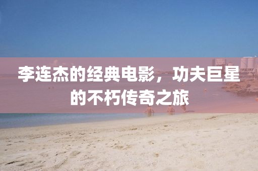 李连杰的经典电影，功夫巨星的不朽传奇之旅