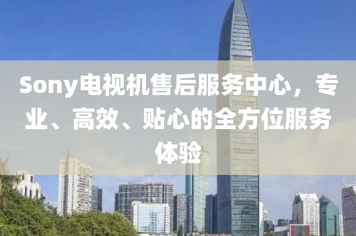 Sony电视机售后服务中心，专业、高效、贴心的全方位服务体验