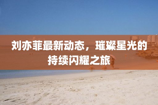 刘亦菲最新动态，璀璨星光的持续闪耀之旅