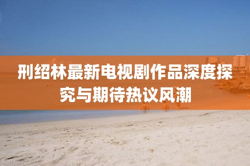 刑绍林最新电视剧作品深度探究与期待热议风潮