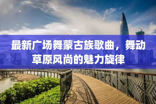 最新广场舞蒙古族歌曲，舞动草原风尚的魅力旋律