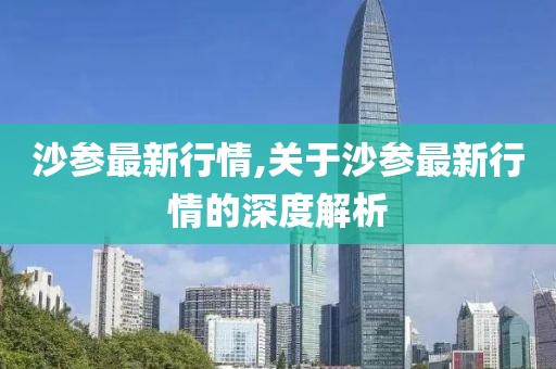 沙参最新行情,关于沙参最新行情的深度解析