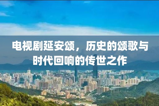 电视剧延安颂，历史的颂歌与时代回响的传世之作