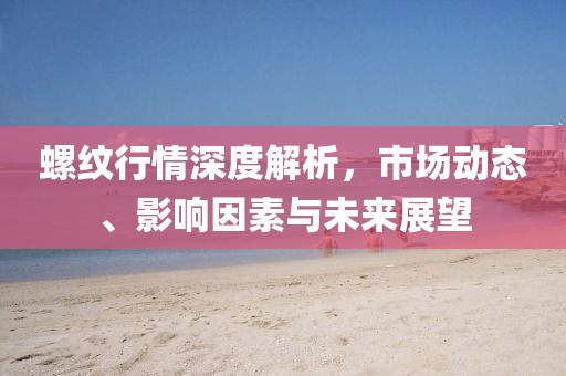 螺纹行情深度解析，市场动态、影响因素与未来展望