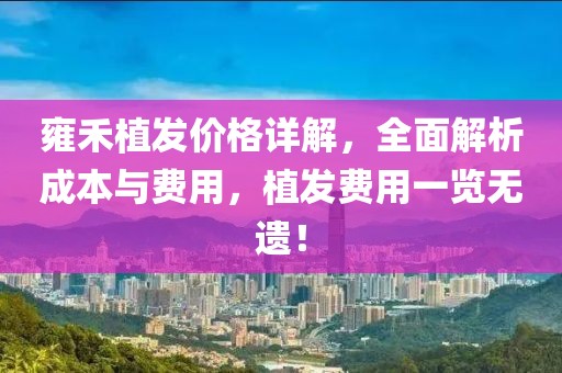 雍禾植发价格详解，全面解析成本与费用，植发费用一览无遗！