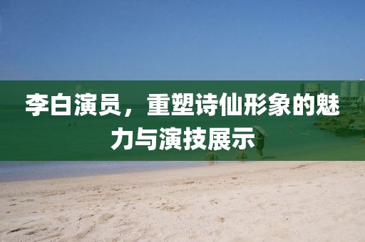 李白演员，重塑诗仙形象的魅力与演技展示