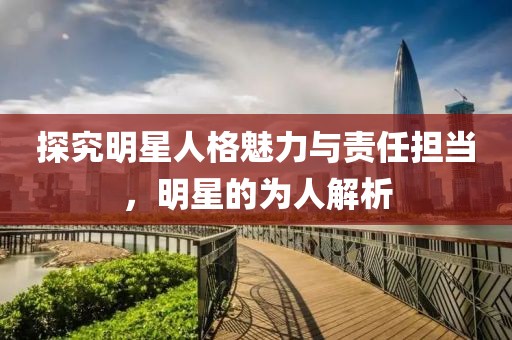 探究明星人格魅力与责任担当，明星的为人解析