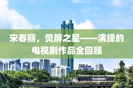 宋春丽，荧屏之星——演绎的电视剧作品全回顾