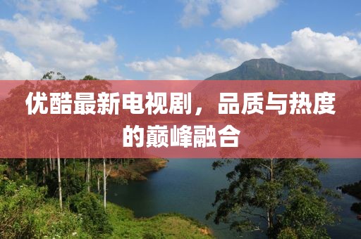 优酷最新电视剧，品质与热度的巅峰融合