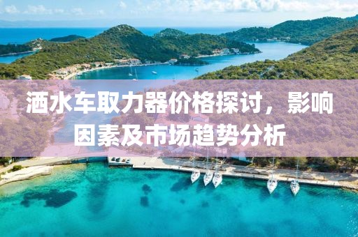 洒水车取力器价格探讨，影响因素及市场趋势分析