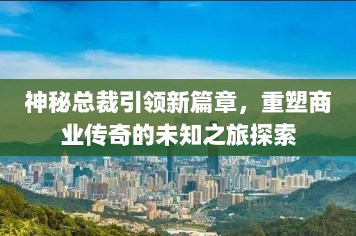 神秘总裁引领新篇章，重塑商业传奇的未知之旅探索