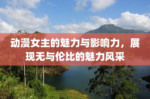 动漫女主的魅力与影响力，展现无与伦比的魅力风采
