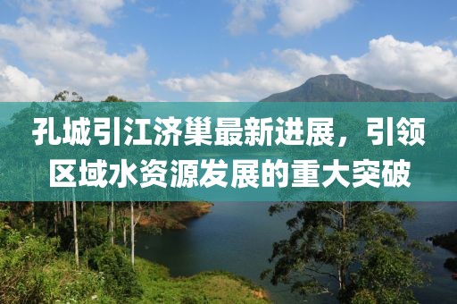 孔城引江济巢最新进展，引领区域水资源发展的重大突破
