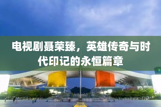 电视剧聂荣臻，英雄传奇与时代印记的永恒篇章
