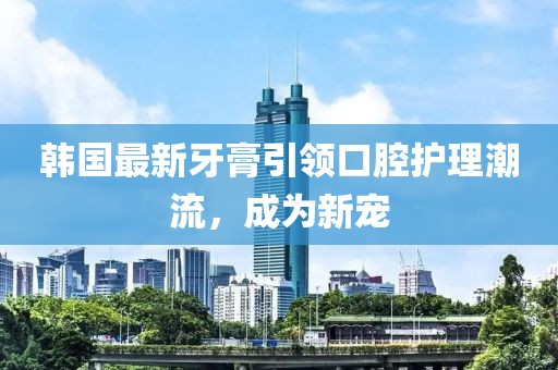 韩国最新牙膏引领口腔护理潮流，成为新宠