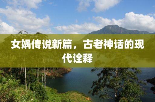 女娲传说新篇，古老神话的现代诠释
