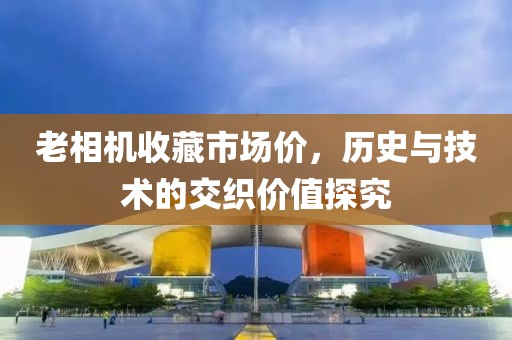 老相机收藏市场价，历史与技术的交织价值探究