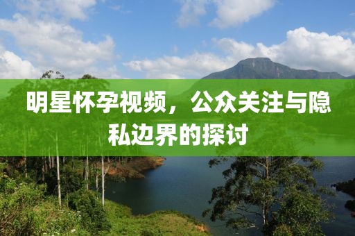 明星怀孕视频，公众关注与隐私边界的探讨