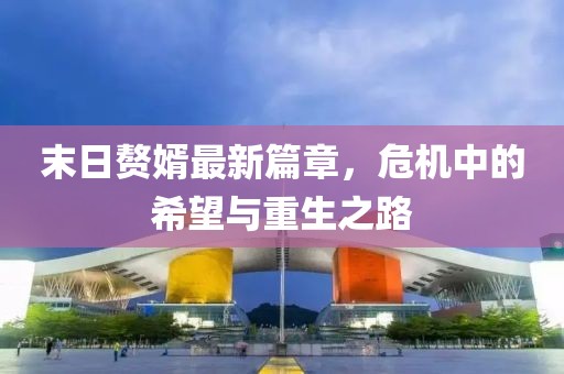 末日赘婿最新篇章，危机中的希望与重生之路