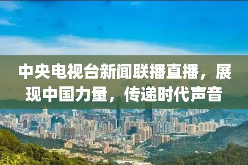 中央电视台新闻联播直播，展现中国力量，传递时代声音