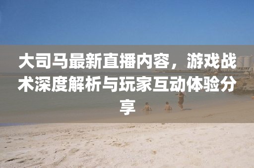 大司马最新直播内容，游戏战术深度解析与玩家互动体验分享